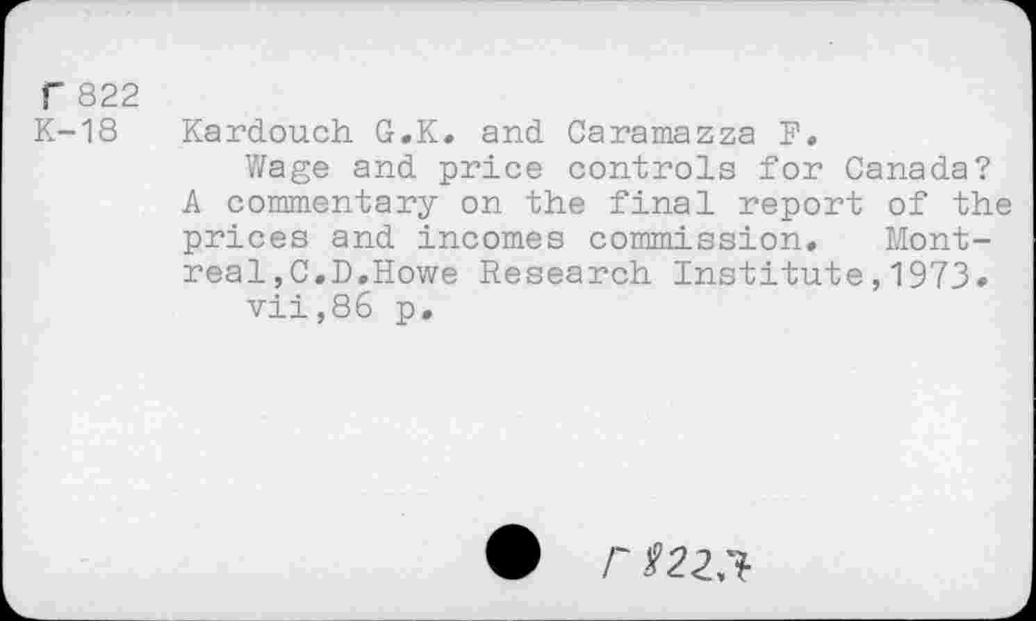 ﻿r 822 K-18
Kardouch G.K. and Caramazza F.
Wage and price controls for Canada? A commentary on the final report of the prices and incomes commission. Montreal ,C.D.Howe Research Institute,1973» vii,86 p.
r 122,1